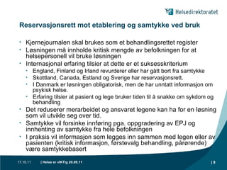 Reservasjonsrett mot etablering og samtykke ved bruk Kjernejournalen skal brukes som et behandlingsrettet register Løsningen må innholde kritisk mengde av befolkningen for at helsepersonell vil bruke løsningen Internasjonal erfaring tilsier at dette er et suksesskriterium England, Finland og Irland revurderer eller har gått bort fra samtykke Skottland, Canada, Estland og Sverige har reservasjonsrett.  I Danmark er løsningen obligatorisk, men de har unntatt informasjon om psykisk helse. Erfaring tilsier at pasient og lege bruker tiden til å snakke om sykdom og behandling Det reduserer merarbeidet og ansvaret legene kan ha for en løsning som vil utvikle seg over tid.  Samtykke vil forsinke innføring pga. oppgradering av EPJ og innhenting av samtykke fra hele befolkningen I praksis vil informasjon som legges inn sammen med legen eller av pasienten (kritisk informasjon, førstevalg behandling, pårørende) være samtykkebasert |  