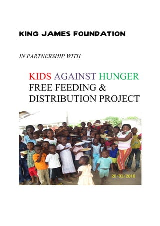 KING JAMES FOUNDATION

IN PARTNERSHIP WITH


  KIDS AGAINST HUNGER
  FREE FEEDING &
  DISTRIBUTION PROJECT
 