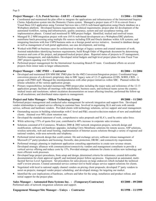 Page 3

Project Manager – U.S. Postal Service - IAB IT - Contractor                                              11/2004 – 11/2006
•   Coordinated and maintained the plan effort to integrate the applications and infrastructures of the International Inquiry/
    Claims Adjudication system into the Domestic Claims system. Managed a project team of 5-10 to convert from a
    Visual Basic GUI application using Terminal Services into a JAVA web-based application using Oracle database on a
    Websphere platform. Developed business requirements; technical requirements; project plan for development of the
    automated workflow, testing and infrastructure, quality assurance, system and user acceptance testing, and
    implementation phases. Created and monitored $1 MM project budget. Identified, tracked and resolved issues.
•   Managed $1.2 MM integration project with new JAVA web-based development on a Websphere/DB2 platform;
    mainframe batch processing using multiple file sources including EDI and Oracle database within A/R systems; and
    integrating functions with four USPS business units on a foreign postal service initiative. Assisted in database design
    as well as management of web portal application, use case development, and testing.
•   Worked with PMO on business cases for architectural re-design of legacy systems and created statement of work.
    Assisted stakeholders identifying business requirements, build Rough Order of Magnitude document by determining
    resources and costs of the project, and prepared/tracked project plans. Reported status of projects to IT management,
    Portfolio management, and stakeholders. Developed initial budgets and high level project plans for nine Fiscal Year
    2007 projects equaling over $3 million
•   Performed project management for the International Accounting Branch IT team. Coordinated efforts on several
    projects from minor tasks to larger enhancements.

Project Manager – SBC PMO - Contractor                                                                   01/2004 – 11/2004
•   Developed and maintained $50 MM SBC PMO plan for the 4M2 Conversion/Integration project. Coordinated large
    conversion process of a division's proprietary data to SBC legacy suite of 12-15 application (COIS, SORD, CRIS…)
    groups with PMO staff. Managed the interdependencies with other project initiatives within SBC. Planned within the
    release schedules of the various application groups.
•   Primary responsibilities included maintaining PMO project plan including the major tasks and milestones of the 12-15
    application groups; facilitate all meetings with stakeholders, business users, and technical teams across the country;
    tracked issues and resolutions; submit escalation documentation on issues affecting timeline; performed the follow-up
    on all escalations; and distributed status reports to management.

Project and Sales Manager – Miken Technology Group                                                       09/2000 – 11/2003
Performed project management and conducted sales management for network integration and support firm. Developed
vendor relationships to expand service offering to customer base. Involved in negotiating SLA and costs with outside
service, software and hardware vendors. Provided clients with technology solutions, service support and asset management.
• Outstanding success in building relationships with C-level and P&L executive/decision-makers of new and established
    clients. Attained over 90% client retention rate.
• Developed the standard statement of work, comprehensive sales proposals and SLA’s, used by entire sales force.
• While achieving 175% of quota first year, contributed to 40% increase in corporate sales revenues.
• Solutions consisted of E-Commerce, Windows 2000 & 2003 network integration projects, network design and
    modification; software and hardware upgrades; including Citrix Metaframe solutions for remote access; ASP solutions,
    wireless networks, web and email hosting, implementation of Internet access solutions through a variety of regional and
    national vendors, wide-area networks and telephony. .
• Performed initial network design that could contain: file and exchange servers; software release management of
    Microsoft (3rd party) products and licensing; firewalls; data protection; DR/BC; and connectivity requirements.
• Performed strategic planning to implement application consulting opportunities to create new revenue stream.
    Developed strategic alliances with communication/connectivity vendors and management consultants to provide a
    vertical service offering and reduce costs by 15%. Provided strategic solutions for clients to utilize new technology and
    more efficient work processes.
• Developed large project procedures, from setup and design, determined criteria for milestones; created deliverable
    documentation for client approval signoff; and instituted project follow-up process. Engineered an automated, multi-
    faceted Service Level Agreement. Set procedures for sales process on large endeavors which included the technical
    staff’s review process. Created automated service contract tool to build unique service support solutions for clients.
• Negotiated with local to national supply channel vendors on pricing client proposals; developed 3rd party vendors to
    assist on projects; managed vendor project scheduling; and developed strategy for targeting our market.
• Identified the cost implications of hardware, software and labor for the setup, installation and product rollout, and
    initial support for the project plan.

Sales Manager – Automated Data Systems Inc. - (Temporary/Contractor)                                     03/2000 – 09/2000
Performed sales of network integration solutions and support.

Engagement Manager/Site Manager – Unisys - Contractor                                                    01/1998 – 11/1999
 