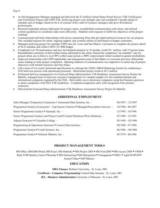 Page 4

•    As Site/Engagement Manager managed and delivered the $7 million United States Postal Service Y2K Certification
     and Verification Project and USPS Y2K Archiving project over multiple sites and completed 3 months ahead of
     schedule and on budget, based on SLA of contract with a staff of 6 project managers and up to 40 technical
     professionals.
•    Restored leadership and provided goals for project teams, reestablished communication with client, and utilized
     contract guidelines to coordinate tasks more efficiently. Handled work requests to fulfill the objectives of the project
     roadmap.
•    Communicated and built relationships with eleven contracting firms that provided technical resources for our projects.
     This included requests for talent, ongoing support, and eventual rollout of staff based on budget constraints.
•    Managed archiving project for multiple USPS sites (St. Louis and San Mateo). Led teams to complete the project ahead
     of SLA schedule and within USPS’s $1 MM budget.
•    Completed over 50 maintenance and new development projects in 18 months, worth $3+ million, with 15 person team.
     Reestablished continuity of deliverables being submitted to the client. Raised the completion “on schedule” rate for
     projects from one in three to over 90% within same period, a 200% improvement which resulted in greater profitability.
•    Improved relationship with USPS stakeholder and management team in San Mateo to overcome previous relationship
     issues leading to early project completion. Opening channels of communication was imperative in achieving all project
     objectives with limited resources and time frame.
•    Led a team of 4 to create functional specifications to redesign the USDA AMAS Balancing System by conducting a
     JAD interview process with operational personnel. Determined project worth at $2-3 million.
•    Performed delivery management of a Food and Drug Administration Y2K Readiness Assessment Survey Project for
     Battelle, managed team to interview executive management of a random sample of a few hundred national and
     international companies regulated by the FDA. Deliverable was to determine companies using best business practices
     to attain compliance with FDA Y2K Guidelines. Completed assignment early with recognition from primary
     contractor.
•    Delivered the Food and Drug Administration Y2K Readiness Assessment Survey Project for Battelle.


                                          ADDITIONAL EMPLOYMENT
Sales Manager (Temporary/Contractor) ▪ Automated Data Systems, Inc. -                             06/1997 – 12/1997
Programmer/Analyst (Contractor) – Cap Gemini America ▪ Managed Prescription Services -            10/1996 - 06/1997
Senior Programmer/Analyst ▪ Sunmark, Inc. –                                                       12/1995 - 10/1996
Senior Programmer/Analyst and Project Lead ▪ Central Hardware/Witte Hardware –                    07/1989 - 12/1995
Adjunct Instructor ▪ Columbia College –                                                           05/1994 – 03/1996
Programming & Operations Instructor ▪ Control Data Institute –                                    09/1988 - 07/1989
Programmer/Analyst ▪ Credit Systems, Inc. –                                                       06/1986 – 08/1988
Programmer/Analyst ▪ Schnuck Markets, Inc. –                                                      05/1979 - 06/1986



                                       PROJECT MANAGEMENT TOOLS
    MS Office 2003(MS-Word, MS-Excel, MS-Outlook) ▪ MS-Project 2003 ▪ MS-Visio2003 ▪ MS-Access 2003 ▪ VPMi ▪
    Rally ▪ HP Quality Center ▪ Remedy ▪ MS-Netmeeting ▪ MS-Sharepoiont ▪ Changepoint ▪ SDLC ▪ Agile/SCRUM ▪
                                            Earned Value ▪ KPI Metrics

                                                     EDUCATION
                                     MBA Finance Webster University - St. Louis, MO
                       Certificate - Computer Programming Control Data Institute - St. Louis, MO
                          B.S. - Business Administration University of Missouri - St. Louis, MO
 