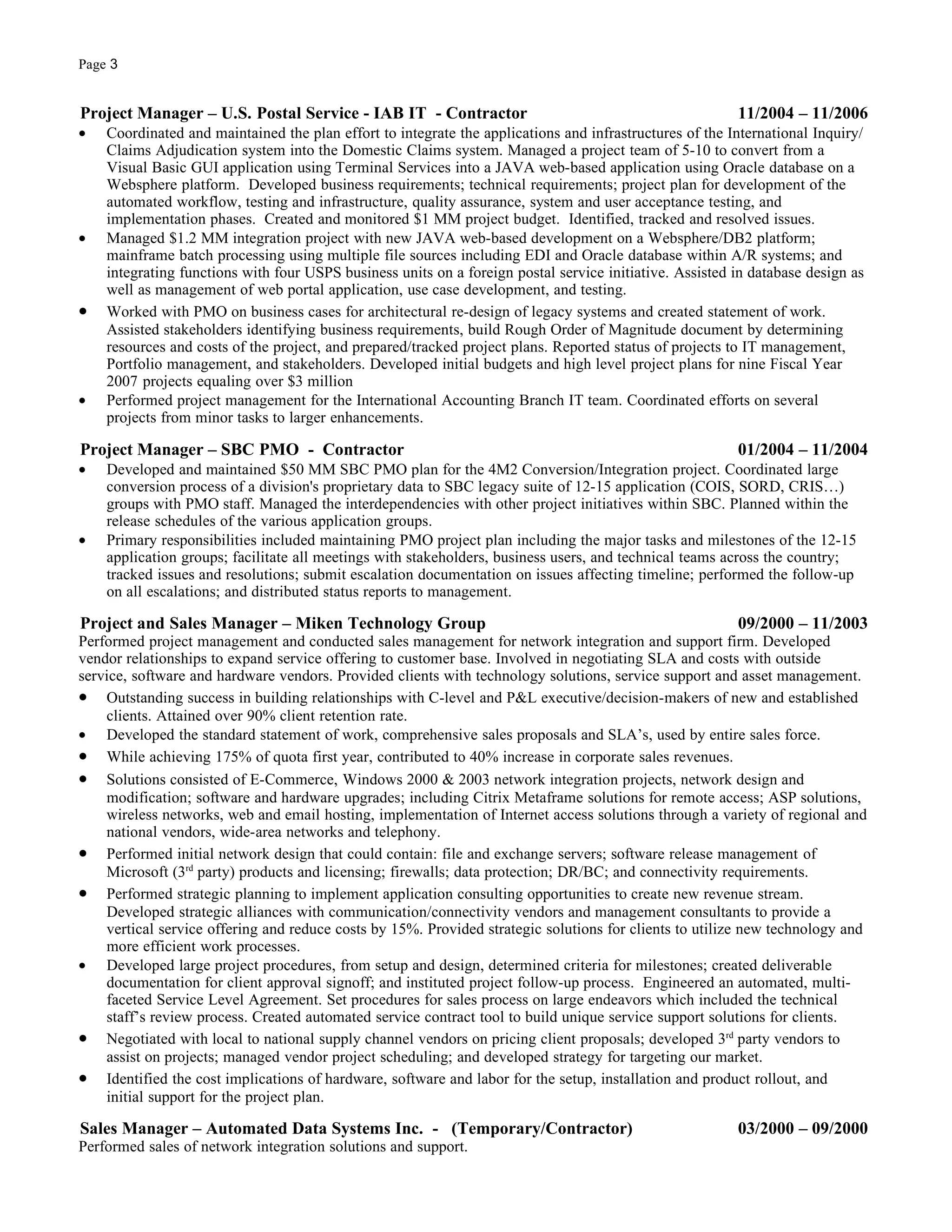 Page 3


Project Manager – U.S. Postal Service - IAB IT - Contractor                                              11/2004 – 11/2006
•   Coordinated and maintained the plan effort to integrate the applications and infrastructures of the International Inquiry/
    Claims Adjudication system into the Domestic Claims system. Managed a project team of 5-10 to convert from a
    Visual Basic GUI application using Terminal Services into a JAVA web-based application using Oracle database on a
    Websphere platform. Developed business requirements; technical requirements; project plan for development of the
    automated workflow, testing and infrastructure, quality assurance, system and user acceptance testing, and
    implementation phases. Created and monitored $1 MM project budget. Identified, tracked and resolved issues.
•   Managed $1.2 MM integration project with new JAVA web-based development on a Websphere/DB2 platform;
    mainframe batch processing using multiple file sources including EDI and Oracle database within A/R systems; and
    integrating functions with four USPS business units on a foreign postal service initiative. Assisted in database design as
    well as management of web portal application, use case development, and testing.
•   Worked with PMO on business cases for architectural re-design of legacy systems and created statement of work.
    Assisted stakeholders identifying business requirements, build Rough Order of Magnitude document by determining
    resources and costs of the project, and prepared/tracked project plans. Reported status of projects to IT management,
    Portfolio management, and stakeholders. Developed initial budgets and high level project plans for nine Fiscal Year
    2007 projects equaling over $3 million
•   Performed project management for the International Accounting Branch IT team. Coordinated efforts on several
    projects from minor tasks to larger enhancements.

Project Manager – SBC PMO - Contractor                                                                   01/2004 – 11/2004
•   Developed and maintained $50 MM SBC PMO plan for the 4M2 Conversion/Integration project. Coordinated large
    conversion process of a division's proprietary data to SBC legacy suite of 12-15 application (COIS, SORD, CRIS…)
    groups with PMO staff. Managed the interdependencies with other project initiatives within SBC. Planned within the
    release schedules of the various application groups.
•   Primary responsibilities included maintaining PMO project plan including the major tasks and milestones of the 12-15
    application groups; facilitate all meetings with stakeholders, business users, and technical teams across the country;
    tracked issues and resolutions; submit escalation documentation on issues affecting timeline; performed the follow-up
    on all escalations; and distributed status reports to management.

Project and Sales Manager – Miken Technology Group                                                       09/2000 – 11/2003
Performed project management and conducted sales management for network integration and support firm. Developed
vendor relationships to expand service offering to customer base. Involved in negotiating SLA and costs with outside
service, software and hardware vendors. Provided clients with technology solutions, service support and asset management.
• Outstanding success in building relationships with C-level and P&L executive/decision-makers of new and established
    clients. Attained over 90% client retention rate.
• Developed the standard statement of work, comprehensive sales proposals and SLA’s, used by entire sales force.
• While achieving 175% of quota first year, contributed to 40% increase in corporate sales revenues.
• Solutions consisted of E-Commerce, Windows 2000 & 2003 network integration projects, network design and
    modification; software and hardware upgrades; including Citrix Metaframe solutions for remote access; ASP solutions,
    wireless networks, web and email hosting, implementation of Internet access solutions through a variety of regional and
    national vendors, wide-area networks and telephony.
• Performed initial network design that could contain: file and exchange servers; software release management of
    Microsoft (3rd party) products and licensing; firewalls; data protection; DR/BC; and connectivity requirements.
• Performed strategic planning to implement application consulting opportunities to create new revenue stream.
    Developed strategic alliances with communication/connectivity vendors and management consultants to provide a
    vertical service offering and reduce costs by 15%. Provided strategic solutions for clients to utilize new technology and
    more efficient work processes.
• Developed large project procedures, from setup and design, determined criteria for milestones; created deliverable
    documentation for client approval signoff; and instituted project follow-up process. Engineered an automated, multi-
    faceted Service Level Agreement. Set procedures for sales process on large endeavors which included the technical
    staff’s review process. Created automated service contract tool to build unique service support solutions for clients.
• Negotiated with local to national supply channel vendors on pricing client proposals; developed 3rd party vendors to
    assist on projects; managed vendor project scheduling; and developed strategy for targeting our market.
• Identified the cost implications of hardware, software and labor for the setup, installation and product rollout, and
    initial support for the project plan.

Sales Manager – Automated Data Systems Inc. - (Temporary/Contractor)                                     03/2000 – 09/2000
Performed sales of network integration solutions and support.
 