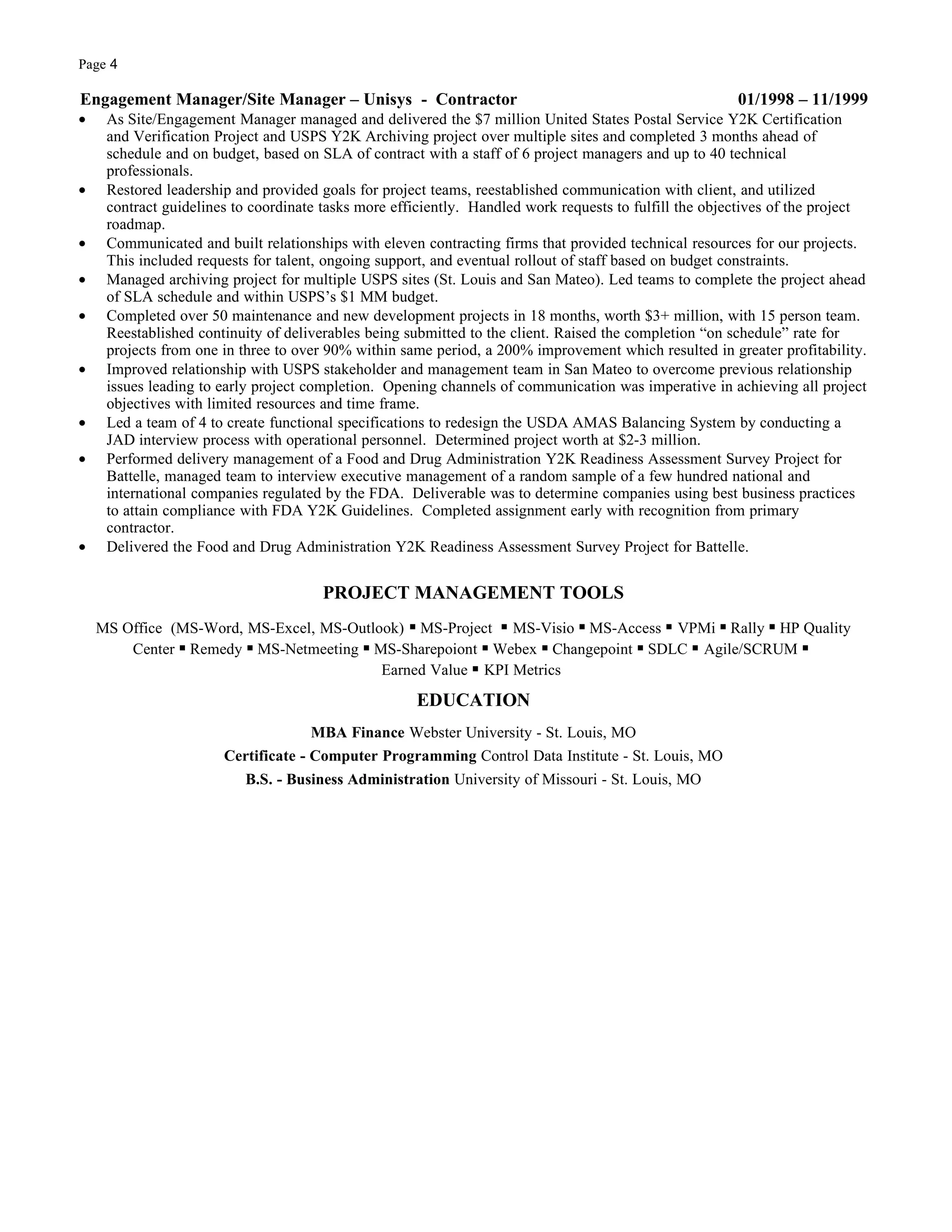 Page 4

Engagement Manager/Site Manager – Unisys - Contractor                                                   01/1998 – 11/1999
•    As Site/Engagement Manager managed and delivered the $7 million United States Postal Service Y2K Certification
     and Verification Project and USPS Y2K Archiving project over multiple sites and completed 3 months ahead of
     schedule and on budget, based on SLA of contract with a staff of 6 project managers and up to 40 technical
     professionals.
•    Restored leadership and provided goals for project teams, reestablished communication with client, and utilized
     contract guidelines to coordinate tasks more efficiently. Handled work requests to fulfill the objectives of the project
     roadmap.
•    Communicated and built relationships with eleven contracting firms that provided technical resources for our projects.
     This included requests for talent, ongoing support, and eventual rollout of staff based on budget constraints.
•    Managed archiving project for multiple USPS sites (St. Louis and San Mateo). Led teams to complete the project ahead
     of SLA schedule and within USPS’s $1 MM budget.
•    Completed over 50 maintenance and new development projects in 18 months, worth $3+ million, with 15 person team.
     Reestablished continuity of deliverables being submitted to the client. Raised the completion “on schedule” rate for
     projects from one in three to over 90% within same period, a 200% improvement which resulted in greater profitability.
•    Improved relationship with USPS stakeholder and management team in San Mateo to overcome previous relationship
     issues leading to early project completion. Opening channels of communication was imperative in achieving all project
     objectives with limited resources and time frame.
•    Led a team of 4 to create functional specifications to redesign the USDA AMAS Balancing System by conducting a
     JAD interview process with operational personnel. Determined project worth at $2-3 million.
•    Performed delivery management of a Food and Drug Administration Y2K Readiness Assessment Survey Project for
     Battelle, managed team to interview executive management of a random sample of a few hundred national and
     international companies regulated by the FDA. Deliverable was to determine companies using best business practices
     to attain compliance with FDA Y2K Guidelines. Completed assignment early with recognition from primary
     contractor.
•    Delivered the Food and Drug Administration Y2K Readiness Assessment Survey Project for Battelle.


                                       PROJECT MANAGEMENT TOOLS
    MS Office (MS-Word, MS-Excel, MS-Outlook) ▪ MS-Project ▪ MS-Visio ▪ MS-Access ▪ VPMi ▪ Rally ▪ HP Quality
        Center ▪ Remedy ▪ MS-Netmeeting ▪ MS-Sharepoiont ▪ Webex ▪ Changepoint ▪ SDLC ▪ Agile/SCRUM ▪
                                           Earned Value ▪ KPI Metrics

                                                     EDUCATION
                                     MBA Finance Webster University - St. Louis, MO
                       Certificate - Computer Programming Control Data Institute - St. Louis, MO
                          B.S. - Business Administration University of Missouri - St. Louis, MO
 