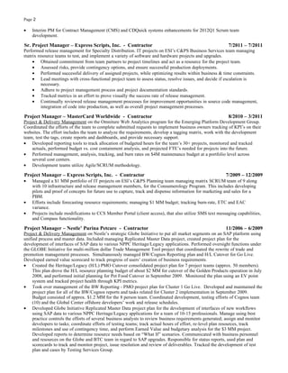 Page 2

•   Interim PM for Contract Management (CMS) and CDQuick systems enhancements for 2012Q1 Scrum team
    development.

Sr. Project Manager – Express Scripts, Inc. - Contractor                                                   7/2011 – 7/2011
Performed release management for Specialty Distribution. IT projects on ESI’s C&PS Business Services team managing
matrix resource teams to test, and implement a variety of software and hardware projects and upgrades.
    • Obtained commitment from team partners to project timelines and act as a resource for the project team.
    • Assessed risks, provide contingency options, and ensure successful production deployments.
    • Performed successful delivery of assigned projects, while optimizing results within business & time constraints.
    • Lead meetings with cross-functional project team to assess status, resolve issues, and decide if escalation is
         necessary.
    • Adhere to project management process and project documentation standards.
    • Tracked metrics in an effort to prove visually the success rate of release management.
    • Continually reviewed release management processes for improvement opportunities in source code management,
         integration of code into production, as well as overall project management processes.

Project Manager – MasterCard Worldwide - Contractor                                                        8/2010 – 3/2011
Project & Delivery Management on the Omniture Web Analytics program for the Emerging Platform Development Group.
Coordinated the efforts of the team to complete submitted requests to implement business owners tracking of KPI’s on their
websites. The effort includes the team to analyze the requirements, develop a tagging matrix, work with the development
team, test the tags, create reports and dashboards, and provide necessary support.
• Developed reporting tools to track allocation of budgeted hours for the team’s 30+ projects, monitored and tracked
    actuals, performed budget vs. cost containment analysis, and projected FTE’s needed for projects into the future.
• Performed management, analysis, tracking, and burn rates on $4M maintenance budget at a portfolio level across
    several cost centers.
• Development teams utilize Agile/SCRUM methodology.

Project Manager – Express Scripts, Inc. - Contractor                                                     7/2009 – 12/2009
•   Managed a $1 MM portfolio of IT projects on ESI’s C&PS Planning team managing matrix SCRUM team of 9 along
    with 10 infrastructure and release management members, for the Consumerology Program. This includes developing
    pilots and proof of concepts for future use to capture, track and dispense information for marketing and sales for a
    PBM.
•   Efforts include forecasting resource requirements; managing $1 MM budget; tracking burn-rate, ETC and EAC
    variance.
•   Projects include modifications to CCS Member Portal (client access), that also utilize SMS text messaging capabilities,
    and Compass functionality.

Project Manager – Nestle’ Purina Petcare - Contractor                                                    11/2006 – 6/2009
Project & Delivery Management on Nestle’s strategic Globe Initiative to put all market segments on an SAP platform using
unified process and master data. Included managing Replicated Master Data project, created project plan for the
development of interfaces of SAP data to various NPPC Heritage/Legacy applications. Performed oversight functions under
the GLOBE Initiative for multi-million dollar Trade Management Tool project that coordinated the rewrite of trade and
promotion management processes. Simultaneously managed BW/Cognos Reporting plan and H/L Cutover for Go Live.
Developed earned value scorecard to track progress of users’ creation of business requirements.
• Created the Heritage/Legacy (H/L) PMO Cutover consolidated project plan for 7 project teams (approx. 50 members).
     This plan drove the H/L resource planning budget of about $2 MM for cutover of the Golden Products operation in July
     2008, and performed initial planning for Pet Food Cutover in September 2009. Monitored the plan using an EV point
     system and tracked project health through KPI metrics.
• Took over management of the BW Reporting - PMO project plan for Cluster 1 Go Live. Developed and maintained the
     project plan for all of the BW/Cognos reports and tasks related for Cluster 2 implementation in September 2009.
     Budget consisted of approx. $1.2 MM for the 8 person team. Coordinated development, testing efforts of Cognos team
     (10) and the Global Center offshore developers’ work and release schedules.
• Developed Globe Initiative Replicated Master Data project plan for the development of interfaces of new workflows
     using SAP data to various NPPC Heritage/Legacy applications for a team of 10-15 professionals. Manage using best
     practice controls the efforts of several business analysts to review business requirements generated; assign and monitor
     developers to tasks; coordinate efforts of testing teams; track actual hours of effort, re-level plan resources, track
     milestones and use of contingency time, and perform Earned Value and budgetary analysis for the $3 MM project.
     Developed reports to determine resource needs based on “What If” scenarios. Communicated with business personnel
     and resources on the Globe and BTC team in regard to SAP upgrades. Responsible for status reports, used plan and
     scorecards to track and monitor project, issue resolution and review of deliverables. Tracked the development of test
     plan and cases by Testing Services Group.
 