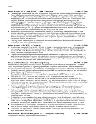 Page 3


Project Manager – U.S. Postal Service - IAB IT - Contractor                                              11/2004 – 11/2006
•   Coordinated and maintained the plan effort to integrate the applications and infrastructures of the International Inquiry/
    Claims Adjudication system into the Domestic Claims system. Managed a project team of 5-10 to convert from a
    Visual Basic GUI application using Terminal Services into a JAVA web-based application using Oracle database on a
    Websphere platform. Developed business requirements; technical requirements; project plan for development of the
    automated workflow, testing and infrastructure, quality assurance, system and user acceptance testing, and
    implementation phases. Created and monitored $1 MM project budget. Identified, tracked and resolved issues.
•   Managed $1.2 MM integration project with new JAVA web-based development on a Websphere/DB2 platform;
    mainframe batch processing using multiple file sources including EDI and Oracle database within A/R systems; and
    integrating functions with four USPS business units on a foreign postal service initiative. Assisted in database design as
    well as management of web portal application, use case development, and testing.
•   Worked with PMO on business cases for architectural re-design of legacy systems and created statement of work.
    Assisted stakeholders identifying business requirements, build Rough Order of Magnitude document by determining
    resources and costs of the project, and prepared/tracked project plans. Reported status of projects to IT management,
    Portfolio management, and stakeholders. Developed initial budgets and high level project plans for nine Fiscal Year
    2007 projects equaling over $3 million
•   Performed project management for the International Accounting Branch IT team. Coordinated efforts on several
    projects from minor tasks to larger enhancements.

Project Manager – SBC PMO - Contractor                                                                   01/2004 – 11/2004
•   Developed and maintained $50 MM SBC PMO plan for the 4M2 Conversion/Integration project. Coordinated large
    conversion process of a division's proprietary data to SBC legacy suite of 12-15 application (COIS, SORD, CRIS…)
    groups with PMO staff. Managed the interdependencies with other project initiatives within SBC. Planned within the
    release schedules of the various application groups.
•   Primary responsibilities included maintaining PMO project plan including the major tasks and milestones of the 12-15
    application groups; facilitate all meetings with stakeholders, business users, and technical teams across the country;
    tracked issues and resolutions; submit escalation documentation on issues affecting timeline; performed the follow-up
    on all escalations; and distributed status reports to management.

Project and Sales Manager – Miken Technology Group                                                       09/2000 – 11/2003
Performed project management and conducted sales management for network integration and support firm. Developed
vendor relationships to expand service offering to customer base. Involved in negotiating SLA and costs with outside
service, software and hardware vendors. Provided clients with technology solutions, service support and asset management.
• Outstanding success in building relationships with C-level and P&L executive/decision-makers of new and established
    clients. Attained over 90% client retention rate.
• Developed the standard statement of work, comprehensive sales proposals and SLA’s, used by entire sales force.
• While achieving 175% of quota first year, contributed to 40% increase in corporate sales revenues.
• Solutions consisted of E-Commerce, Windows 2000 & 2003 network integration projects, network design and
    modification; software and hardware upgrades; including Citrix Metaframe solutions for remote access; ASP solutions,
    wireless networks, web and email hosting, implementation of Internet access solutions through a variety of regional and
    national vendors, wide-area networks and telephony.
• Performed initial network design that could contain: file and exchange servers; software release management of
    Microsoft (3rd party) products and licensing; firewalls; data protection; DR/BC; and connectivity requirements.
• Performed strategic planning to implement application consulting opportunities to create new revenue stream.
    Developed strategic alliances with communication/connectivity vendors and management consultants to provide a
    vertical service offering and reduce costs by 15%. Provided strategic solutions for clients to utilize new technology and
    more efficient work processes.
• Developed large project procedures, from setup and design, determined criteria for milestones; created deliverable
    documentation for client approval signoff; and instituted project follow-up process. Engineered an automated, multi-
    faceted Service Level Agreement. Set procedures for sales process on large endeavors which included the technical
    staff’s review process. Created automated service contract tool to build unique service support solutions for clients.
• Negotiated with local to national supply channel vendors on pricing client proposals; developed 3rd party vendors to
    assist on projects; managed vendor project scheduling; and developed strategy for targeting our market.
• Identified the cost implications of hardware, software and labor for the setup, installation and product rollout, and
    initial support for the project plan.

Sales Manager – Automated Data Systems Inc. - (Temporary/Contractor)                                     03/2000 – 09/2000
Performed sales of network integration solutions and support.
 