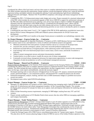 Page 2
Coordinated the efforts of the local matrix and near-shore teams to complete submitted projects and maintenance requests.
The efforts includes analyzing the requirements, design solutions, execute development, perform unit, system & functional
regression testing, and deploy solutions into production utilizing 2-week sprint/planning Agile/Scrum methodology.
Managed forecasts and budgets. Maintain SAS 70 and HIPAA compliance with change and release management for this
GPO business.
• Completed the PDU v7.0 Enhancement project under budget and on time. Project consisted of a structural enhancement
of the PDU which includes the environmental upgrade to SQL Server 2008 R2 to support the architectural redesign of
the PDU data tables and functional access utilizing a new service layer design to improve workflow throughput and
ultimately meet the requirements of the MDM initiative. Coordinated the development teams’ efforts with the
infrastructure team and other teams using the new table schemas and services. In addition working with business
stakeholders on developing product backlog and determining priorities on user stories to develop the sprints to complete
the project.
• Coordinated the near-shore teams’ Level 1, 2 & 3 support of the PDU & SI-Rx applications as production issues arise.
• Interim PM for Contract Management (CMS) and CDQuick systems enhancements for 2012Q1 Scrum team
development.
• Agile Coach trained PMO over 6 months on the proper Scrum process to standardize our methodology corporate wide.
Sr. Project Manager – Express Scripts, Inc. - Contractor 7/2011 – 7/2011
Performed release management for Specialty Distribution. IT projects on ESI’s C&PS Business Services team managing
matrix resource teams to test, and implement a variety of software and hardware projects and upgrades.
• Obtained commitment from team partners to project timelines and act as a resource for the project team.
• Assessed risks, provide contingency options, and ensure successful production deployments.
• Performed successful delivery of assigned projects, while optimizing results within business & time constraints.
• Lead meetings with cross-functional project team to assess status, resolve issues, and decide if escalation is
necessary.
• Adhere to project management process and project documentation standards.
• Tracked metrics in an effort to prove visually the success rate of release management.
• Continually reviewed release management processes for improvement opportunities in source code management,
integration of code into production, as well as overall project management processes.
Project Manager – MasterCard Worldwide - Contractor 8/2010 – 3/2011
Project & Delivery Management on the Omniture Web Analytics program for the Emerging Platform Development Group.
Coordinated the efforts of the team to complete submitted requests to implement business owners tracking of KPI’s on their
websites. The effort includes the team to analyze the requirements, develop a tagging matrix, work with the development
team, test the tags, create reports and dashboards, and provide necessary support.
• Developed reporting tools to track allocation of budgeted hours for the team’s 30+ projects, monitored and tracked
actuals, performed budget vs. cost containment analysis, and projected FTE’s needed for projects into the future.
• Performed management, analysis, tracking, and burn rates on $4M maintenance budget at a portfolio level across
several cost centers.
• Development teams utilize Agile/SCRUM methodology.
Project Manager – Express Scripts, Inc. - Contractor 7/2009 – 12/2009
• Managed a $1 MM portfolio of IT projects on ESI’s C&PS Planning team managing matrix Agile/SCRUM team of 9
along with 10 infrastructure and release management members, for the Consumerology Program. This includes
developing pilots and proof of concepts for future use to capture, track and dispense information for marketing and sales
for a PBM.
• Efforts include forecasting resource requirements; managing $1 MM budget; tracking burn-rate, ETC and EAC
variance.
• Projects include modifications to CCS Member Portal (client access), that also utilize SMS text messaging capabilities,
and Compass functionality.
Project Manager – Nestle’ Purina Petcare - Contractor 11/2006 – 6/2009
Project & Delivery Management on Nestle’s strategic Globe Initiative to put all market segments on an SAP platform using
unified process and master data. Included managing Replicated Master Data project, created project plan for the
development of interfaces of SAP data to various NPPC Heritage/Legacy applications. Performed oversight functions under
the GLOBE Initiative for multi-million dollar Trade Management Tool project that coordinated the rewrite of trade and
promotion management processes. Simultaneously managed BW/Cognos Reporting plan and H/L Cutover for Go Live.
Developed earned value scorecard to track progress of users’ creation of business requirements.
• Created the Heritage/Legacy (H/L) PMO Cutover consolidated project plan for 7 project teams (approx. 50 members).
This plan drove the H/L resource planning budget of about $2 MM for cutover of the Golden Products operation in July
 