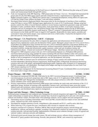 Page 3
2008, and performed initial planning for Pet Food Cutover in September 2009. Monitored the plan using an EV point
system and tracked project health through KPI metrics.
• Took over management of the BW Reporting - PMO project plan for Cluster 1 Go Live. Developed and maintained the
project plan for all of the BW/Cognos reports and tasks related for Cluster 2 implementation in September 2009.
Budget consisted of approx. $1.2 MM for the 8 person team. Coordinated development, testing efforts of Cognos team
(10) and the Global Center offshore developers’ work and release schedules.
• Developed Globe Initiative Replicated Master Data project plan for the development of interfaces of new workflows
using SAP data to various NPPC Heritage/Legacy applications for a team of 10-15 professionals. Manage using best
practice controls the efforts of several business analysts to review business requirements generated; assign and monitor
developers to tasks; coordinate efforts of testing teams; track actual hours of effort, re-level plan resources, track
milestones and use of contingency time, and perform Earned Value and budgetary analysis for the $3 MM project.
Developed reports to determine resource needs based on “What If” scenarios. Communicated with business personnel
and resources on the Globe and BTC team in regard to SAP upgrades. Responsible for status reports, used plan and
scorecards to track and monitor project, issue resolution and review of deliverables. Tracked the development of test
plan and cases by Testing Services Group.
Project Manager – U.S. Postal Service - IAB IT - Contractor 11/2004 – 11/2006
• Coordinated and maintained the plan effort to integrate the applications and infrastructures of the International
Inquiry/Claims Adjudication system into the Domestic Claims system. Managed a project team of 5-10 to convert from a
Visual Basic GUI application using Terminal Services into a JAVA web-based application using Oracle database on a
Websphere platform. Developed business requirements; technical requirements; project plan for development of the
automated workflow, testing and infrastructure, quality assurance, system and user acceptance testing, and
implementation phases. Created and monitored $1 MM project budget. Identified, tracked and resolved issues.
• Managed $1.2 MM integration project with new JAVA web-based development on a Websphere/DB2 platform;
mainframe batch processing using multiple file sources including EDI and Oracle database within A/R systems; and
integrating functions with four USPS business units on a foreign postal service payments initiative. Assisted in database
design as well as management of web portal application, use case development, and testing.
• Worked with PMO on business cases for architectural re-design of legacy systems and created statement of work.
Assisted stakeholders identifying business requirements, build Rough Order of Magnitude document by determining
resources and costs of the project, and prepared/tracked project plans. Reported status of projects to IT management,
Portfolio management, and stakeholders. Developed initial budgets and high level project plans for nine Fiscal Year
2007 projects equaling over $3 million
• Performed project management for the International Accounting Branch IT team. Coordinated efforts on several projects
from minor tasks to larger enhancements.
Project Manager – SBC PMO - Contractor 01/2004 – 11/2004
• Developed and maintained $50 MM SBC PMO plan for the 4M2 Conversion/Integration project. Coordinated large
conversion process of a division's proprietary data to SBC legacy suite of 12-15 application (COIS, SORD, CRIS…)
groups with PMO staff. Managed the interdependencies with other project initiatives within SBC. Planned within the
release schedules of the various application groups.
• Primary responsibilities included maintaining PMO project plan including the major tasks and milestones of the 12-15
application groups; facilitate all meetings with stakeholders, business users, and technical teams across the country;
tracked issues and resolutions; submit escalation documentation on issues affecting timeline; performed the follow-up on
all escalations; and distributed status reports to management.
Project and Sales Manager – Miken Technology Group 09/2000 – 11/2003
Performed project management and conducted sales management for network integration and support firm. Developed
vendor relationships to expand service offering to customer base. Involved in negotiating SLA and costs with outside service,
software and hardware vendors. Provided clients with technology solutions, service support and asset management.
• Outstanding success in building relationships with C-level and P&L executive/decision-makers of new and established
clients. Attained over 90% client retention rate.
• Developed the standard statement of work, comprehensive sales proposals and SLA’s, used by entire sales force.
• While achieving 175% of quota first year, contributed to 40% increase in corporate sales revenues.
• Solutions consisted of E-Commerce, Windows 2000 & 2003 network integration projects, network design and
modification; software and hardware upgrades; including Citrix Metaframe solutions for remote access; ASP solutions,
wireless networks, web and email hosting, implementation of Internet access solutions through a variety of regional and
national vendors, wide-area networks and telephony.
• Performed initial network design that could contain: file and exchange servers; software release management of
Microsoft (3rd
party) products and licensing; firewalls; data protection; DR/BC; and connectivity requirements.
 