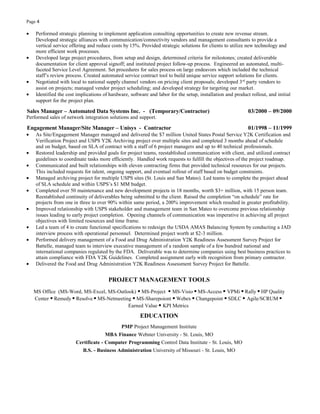 Page 4
• Performed strategic planning to implement application consulting opportunities to create new revenue stream.
Developed strategic alliances with communication/connectivity vendors and management consultants to provide a
vertical service offering and reduce costs by 15%. Provided strategic solutions for clients to utilize new technology and
more efficient work processes.
• Developed large project procedures, from setup and design, determined criteria for milestones; created deliverable
documentation for client approval signoff; and instituted project follow-up process. Engineered an automated, multi-
faceted Service Level Agreement. Set procedures for sales process on large endeavors which included the technical
staff’s review process. Created automated service contract tool to build unique service support solutions for clients.
• Negotiated with local to national supply channel vendors on pricing client proposals; developed 3rd
party vendors to
assist on projects; managed vendor project scheduling; and developed strategy for targeting our market.
• Identified the cost implications of hardware, software and labor for the setup, installation and product rollout, and initial
support for the project plan.
Sales Manager – Automated Data Systems Inc. - (Temporary/Contractor) 03/2000 – 09/2000
Performed sales of network integration solutions and support.
Engagement Manager/Site Manager – Unisys - Contractor 01/1998 – 11/1999
• As Site/Engagement Manager managed and delivered the $7 million United States Postal Service Y2K Certification and
Verification Project and USPS Y2K Archiving project over multiple sites and completed 3 months ahead of schedule
and on budget, based on SLA of contract with a staff of 6 project managers and up to 40 technical professionals.
• Restored leadership and provided goals for project teams, reestablished communication with client, and utilized contract
guidelines to coordinate tasks more efficiently. Handled work requests to fulfill the objectives of the project roadmap.
• Communicated and built relationships with eleven contracting firms that provided technical resources for our projects.
This included requests for talent, ongoing support, and eventual rollout of staff based on budget constraints.
• Managed archiving project for multiple USPS sites (St. Louis and San Mateo). Led teams to complete the project ahead
of SLA schedule and within USPS’s $1 MM budget.
• Completed over 50 maintenance and new development projects in 18 months, worth $3+ million, with 15 person team.
Reestablished continuity of deliverables being submitted to the client. Raised the completion “on schedule” rate for
projects from one in three to over 90% within same period, a 200% improvement which resulted in greater profitability.
• Improved relationship with USPS stakeholder and management team in San Mateo to overcome previous relationship
issues leading to early project completion. Opening channels of communication was imperative in achieving all project
objectives with limited resources and time frame.
• Led a team of 4 to create functional specifications to redesign the USDA AMAS Balancing System by conducting a JAD
interview process with operational personnel. Determined project worth at $2-3 million.
• Performed delivery management of a Food and Drug Administration Y2K Readiness Assessment Survey Project for
Battelle, managed team to interview executive management of a random sample of a few hundred national and
international companies regulated by the FDA. Deliverable was to determine companies using best business practices to
attain compliance with FDA Y2K Guidelines. Completed assignment early with recognition from primary contractor.
• Delivered the Food and Drug Administration Y2K Readiness Assessment Survey Project for Battelle.
PROJECT MANAGEMENT TOOLS
MS Office (MS-Word, MS-Excel, MS-Outlook) ▪ MS-Project ▪ MS-Visio ▪ MS-Access ▪ VPMi ▪ Rally ▪ HP Quality
Center ▪ Remedy ▪ Resolve ▪ MS-Netmeeting ▪ MS-Sharepoiont ▪ Webex ▪ Changepoint ▪ SDLC ▪ Agile/SCRUM ▪
Earned Value ▪ KPI Metrics
EDUCATION
PMP Project Management Institute
MBA Finance Webster University - St. Louis, MO
Certificate - Computer Programming Control Data Institute - St. Louis, MO
B.S. - Business Administration University of Missouri - St. Louis, MO
 