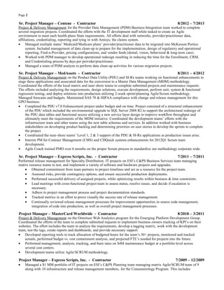 Page 2
Sr. Project Manager – Centene - Contractor 8/2012 – 7/2013
Project & Delivery Management for the Provider Data Management (PDM) Business Integration team worked to complete
several migration projects. Coordinated the efforts with the IT development staff while tasked to create an Agile
environment to meet each health plans State requirements. All efforts deal with networks, provider/practitioner data,
affiliations, credentialing, reporting and tying in with Amisys, the claims system.
• Managed multiple states’ Medicaid/Medicare plans’ provider/practitioner data to be migrated into McKesson Portico
system. Included management of data clean-up to prepare for the implementation, design of regulatory and operational
reporting, Find-a-Provider, pricing configurations, and vendor feeds (dental, vision, behavioral & long-term care).
• Worked with PDM manager to develop operational redesign resulting in reducing the time for the Enrollment, CRM,
and Credentialing process by days per provider/practitioner.
• Managed a team of PDM analysts to perform data clean-up activities for various migration projects.
Sr. Project Manager – MedAssets - Contractor 8/2011 – 4/2012
Project & Delivery Management on the Product Data Utility (PDU) and SI-Rx teams working on functional enhancements to
stage these applications and associated data for the conversion to a Master Data Management (MDM) methodology.
Coordinated the efforts of the local matrix and near-shore teams to complete submitted projects and maintenance requests.
The efforts included analyzing the requirements, design solutions, execute development, perform unit, system & functional
regression testing, and deploy solutions into production utilizing 2-week sprint/planning Agile/Scrum methodology.
Managed forecasts and budgets. Maintained SAS 70 & HIPAA compliance with change and release management for this
GPO business.
• Completed the PDU v7.0 Enhancement project under budget and on time. Project consisted of a structural enhancement
of the PDU which included the environmental upgrade to SQL Server 2008 R2 to support the architectural redesign of
the PDU data tables and functional access utilizing a new service layer design to improve workflow throughput and
ultimately meet the requirements of the MDM initiative. Coordinated the development teams’ efforts with the
infrastructure team and other teams using the new table schemas and services. In addition worked with business
stakeholders on developing product backlog and determining priorities on user stories to develop the sprints to complete
the project.
• Coordinated the near-shore teams’ Level 1, 2 & 3 support of the PDU & SI-Rx applications as production issues arise.
• Interim PM for Contract Management (CMS) and CDQuick systems enhancements for 2012Q1 Scrum team
development.
• Agile Coach trained PMO over 6 months on the proper Scrum process to standardize our methodology corporate wide.
Sr. Project Manager – Express Scripts, Inc. - Contractor 7/2011 – 7/2011
Performed release management for Specialty Distribution. IT projects on ESI’s C&PS Business Services team managing
matrix resource teams to test, and implement a variety of software and hardware projects and upgrades.
• Obtained commitment from team partners to project timelines and act as a resource for the project team.
• Assessed risks, provide contingency options, and ensure successful production deployments.
• Performed successful delivery of assigned projects, while optimizing results within business & time constraints.
• Lead meetings with cross-functional project team to assess status, resolve issues, and decide if escalation is
necessary.
• Adhere to project management process and project documentation standards.
• Tracked metrics in an effort to prove visually the success rate of release management.
• Continually reviewed release management processes for improvement opportunities in source code management,
integration of code into production, as well as overall project management processes.
Project Manager – MasterCard Worldwide - Contractor 8/2010 – 3/2011
Project & Delivery Management on the Omniture Web Analytics program for the Emerging Platform Development Group.
Coordinated the efforts of the team to complete submitted requests to implement business owners tracking of KPI’s on their
websites. The effort includes the team to analyze the requirements, develop a tagging matrix, work with the development
team, test the tags, create reports and dashboards, and provide necessary support.
• Developed reporting tools to track allocation of budgeted hours for the team’s 30+ projects, monitored and tracked
actuals, performed budget vs. cost containment analysis, and projected FTE’s needed for projects into the future.
• Performed management, analysis, tracking, and burn rates on $4M maintenance budget at a portfolio level across
several cost centers.
• Development teams utilize Agile/SCRUM methodology.
Project Manager – Express Scripts, Inc. - Contractor 7/2009 – 12/2009
• Managed a $1 MM portfolio of IT projects on ESI’s C&PS Planning team managing matrix Agile/SCRUM team of 9
along with 10 infrastructure and release management members, for the Consumerology Program. This includes
 