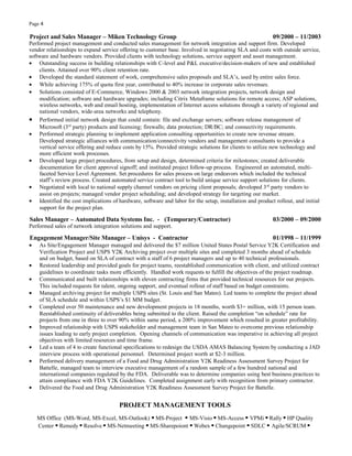 Page 4
Project and Sales Manager – Miken Technology Group 09/2000 – 11/2003
Performed project management and conducted sales management for network integration and support firm. Developed
vendor relationships to expand service offering to customer base. Involved in negotiating SLA and costs with outside service,
software and hardware vendors. Provided clients with technology solutions, service support and asset management.
• Outstanding success in building relationships with C-level and P&L executive/decision-makers of new and established
clients. Attained over 90% client retention rate.
• Developed the standard statement of work, comprehensive sales proposals and SLA’s, used by entire sales force.
• While achieving 175% of quota first year, contributed to 40% increase in corporate sales revenues.
• Solutions consisted of E-Commerce, Windows 2000 & 2003 network integration projects, network design and
modification; software and hardware upgrades; including Citrix Metaframe solutions for remote access; ASP solutions,
wireless networks, web and email hosting, implementation of Internet access solutions through a variety of regional and
national vendors, wide-area networks and telephony.
• Performed initial network design that could contain: file and exchange servers; software release management of
Microsoft (3rd
party) products and licensing; firewalls; data protection; DR/BC; and connectivity requirements.
• Performed strategic planning to implement application consulting opportunities to create new revenue stream.
Developed strategic alliances with communication/connectivity vendors and management consultants to provide a
vertical service offering and reduce costs by 15%. Provided strategic solutions for clients to utilize new technology and
more efficient work processes.
• Developed large project procedures, from setup and design, determined criteria for milestones; created deliverable
documentation for client approval signoff; and instituted project follow-up process. Engineered an automated, multi-
faceted Service Level Agreement. Set procedures for sales process on large endeavors which included the technical
staff’s review process. Created automated service contract tool to build unique service support solutions for clients.
• Negotiated with local to national supply channel vendors on pricing client proposals; developed 3rd
party vendors to
assist on projects; managed vendor project scheduling; and developed strategy for targeting our market.
• Identified the cost implications of hardware, software and labor for the setup, installation and product rollout, and initial
support for the project plan.
Sales Manager – Automated Data Systems Inc. - (Temporary/Contractor) 03/2000 – 09/2000
Performed sales of network integration solutions and support.
Engagement Manager/Site Manager – Unisys - Contractor 01/1998 – 11/1999
• As Site/Engagement Manager managed and delivered the $7 million United States Postal Service Y2K Certification and
Verification Project and USPS Y2K Archiving project over multiple sites and completed 3 months ahead of schedule
and on budget, based on SLA of contract with a staff of 6 project managers and up to 40 technical professionals.
• Restored leadership and provided goals for project teams, reestablished communication with client, and utilized contract
guidelines to coordinate tasks more efficiently. Handled work requests to fulfill the objectives of the project roadmap.
• Communicated and built relationships with eleven contracting firms that provided technical resources for our projects.
This included requests for talent, ongoing support, and eventual rollout of staff based on budget constraints.
• Managed archiving project for multiple USPS sites (St. Louis and San Mateo). Led teams to complete the project ahead
of SLA schedule and within USPS’s $1 MM budget.
• Completed over 50 maintenance and new development projects in 18 months, worth $3+ million, with 15 person team.
Reestablished continuity of deliverables being submitted to the client. Raised the completion “on schedule” rate for
projects from one in three to over 90% within same period, a 200% improvement which resulted in greater profitability.
• Improved relationship with USPS stakeholder and management team in San Mateo to overcome previous relationship
issues leading to early project completion. Opening channels of communication was imperative in achieving all project
objectives with limited resources and time frame.
• Led a team of 4 to create functional specifications to redesign the USDA AMAS Balancing System by conducting a JAD
interview process with operational personnel. Determined project worth at $2-3 million.
• Performed delivery management of a Food and Drug Administration Y2K Readiness Assessment Survey Project for
Battelle, managed team to interview executive management of a random sample of a few hundred national and
international companies regulated by the FDA. Deliverable was to determine companies using best business practices to
attain compliance with FDA Y2K Guidelines. Completed assignment early with recognition from primary contractor.
• Delivered the Food and Drug Administration Y2K Readiness Assessment Survey Project for Battelle.
PROJECT MANAGEMENT TOOLS
MS Office (MS-Word, MS-Excel, MS-Outlook) ▪ MS-Project ▪ MS-Visio ▪ MS-Access ▪ VPMi ▪ Rally ▪ HP Quality
Center ▪ Remedy ▪ Resolve ▪ MS-Netmeeting ▪ MS-Sharepoiont ▪ Webex ▪ Changepoint ▪ SDLC ▪ Agile/SCRUM ▪
 