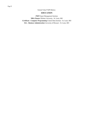 Page 5
Earned Value ▪ KPI Metrics
EDUCATION
PMP Project Management Institute
MBA Finance Webster University - St. Louis, MO
Certificate - Computer Programming Control Data Institute - St. Louis, MO
B.S. - Business Administration University of Missouri - St. Louis, MO
 