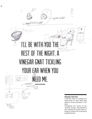 _2

I’ll be with you the
rest of the night, a
vinegar gnat tickling
your ear when you
need me.
RESEARCH METHOD

I read this story to 3 people and
asked them to draw what they
pictured being described in the
story.
Throughout the course of the
research process, Ray Bradbury
was referenced several times as
being an influence for envisioning
potential futures.

 