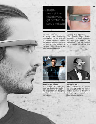 93_

THE USER INTERFACE

THE SIZE OF THE DISPLAY

A whole new interaction
occurs when you put on a pair
of Google Glasses. Saying
“OK Glass”, tilting your head
up, and a touch surface on
the side brim to scroll are
main interaction points.

The Google Glass display
occupies a small quadrant
of your eye, towards the
peripheral. This just enough
room for one display at a time.

COMPARATIVE FICTION

HISTORY’S ROLE

The Google X prototyping
team cited Minority Report as
the inspiration for designing
an interaction we desire with
technology.

This technology is viewed
as “disruptive” to the market
today, but has a history of
being imagined by authors of
futurist speculations.

 