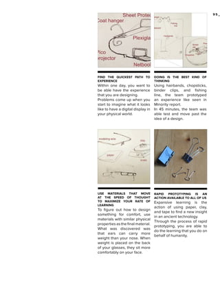 95_

FIND THE QUICKEST PATH TO
EXPERIENCE

DOING IS THE BEST KIND OF
THINKING

Within one day, you want to
be able have the experience
that you are designing.
Problems come up when you
start to imagine what it looks
like to have a digital display in
your physical world.

Using hairbands, chopsticks,
binder clips, and fishing
line, the team prototyped
an experience like seen in
Minority report.
In 45 minutes, the team was
able test and move past the
idea of a design.

USE MATERIALS THAT MOVE
AT THE SPEED OF THOUGHT
TO MAXIMIZE YOUR RATE OF
LEARNING

RAPID PROTOTYPING IS AN
ACTION AVAILABLE TO ALL OF US

To figure out how to design
something for comfort, use
materials with similar physical
properties as the final material.
What was discovered was
that ears can carry more
weight than your nose. When
weight is placed on the back
of your glasses, they sit more
comfortably on your face.

Expansive learning is the
action of using paper, clay,
and tape to find a new insight
in an ancient technology.
Through the process of rapid
prototyping, you are able to
do the learning that you do on
behalf of humanity.

 
