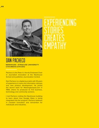 _98

EXPERIENCING
STORIES
CREATES
EMPATHY
dan pacheco
NEWHOUSE | SYRACUSE UNIVERSITY
CIVICMEDIA.SYR.EDU

Pacheco is the Peter A. Horvitz Endowed Chair
in Journalism Innovation at the Newhouse
School and publishes Journovation Central.
Dan Pacheco is a digital journalist with 18 years
of experience in news and information startups
and new product development. He joined
the launch team for Washingtonpost.com in
1994, where he produced its first business,
technology and community sections.
I met Pacheco visiting the Newhouse building
to learn about how Google Glass is being
integrated into the program. Pacheco believes
in constant innovation and reinvention for
individuals and industries.

 