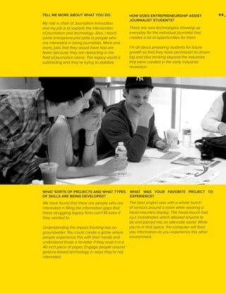 TELL ME MORE ABOUT WHAT YOU DO.

My role is chair of Journalism Innovation
and my job is to explore the intersection
of journalism and technology. Also, I teach
some entrepreneurial skills to people who
are interested in being journalists. More and
more, jobs that they would have had are
fewer because they are detracting in the
field of journalism alone. The legacy world is
subtracting and they’re trying to stabilize.

HOW DOES ENTREPRENEURSHIP ASSIST
JOURNALIST STUDENTS?

There are new technologies showing up
everyday for the individual journalist that
creates a lot of opportunities for them.
I’m all about preparing students for future
growth so that they have permission to dream
big and also thinking beyond the industries
that were created in the early industrial
revolution.

WHAT SORTS OF PROJECTS AND WHAT TYPES
OF SKILLS ARE BEING DEVELOPED?

WHAT WAS YOUR FAVORITE PROJECT TO
EXPERIENCE?

We have found that there are people who are
interested in filling the information gaps that
these struggling legacy firms can’t fill even if
they wanted to.

The best project was with a whole bunch
of sensors around a room while wearing a
head-mounted display. The head-mount had
x,y,z coordinates which allowed anyone to
be and placed into an alternate world. While
you’re in that space, the computer will feed
you information as you experience this other
environment.

Understanding the impact fracking has on
groundwater. You could create a game where
people experience this with their hands and
understand those a lot letter if they read it in a
40 inch piece of paper. Engage people around
gesture-based technology in ways they’re not
interested.

99_

 
