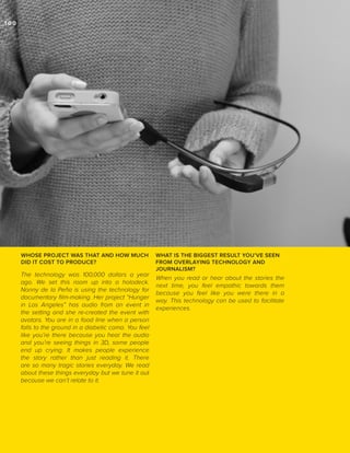_100

WHOSE PROJECT WAS THAT AND HOW MUCH
DID IT COST TO PRODUCE?

The technology was 100,000 dollars a year
ago. We set this room up into a holodeck.
Nonny de la Peña is using the technology for
documentary film-making. Her project “Hunger
in Los Angeles” has audio from an event in
the setting and she re-created the event with
avatars. You are in a food line when a person
falls to the ground in a diabetic coma. You feel
like you’re there because you hear the audio
and you’re seeing things in 3D, some people
end up crying. It makes people experience
the story rather than just reading it. There
are so many tragic stories everyday. We read
about these things everyday but we tune it out
because we can’t relate to it.

WHAT IS THE BIGGEST RESULT YOU’VE SEEN
FROM OVERLAYING TECHNOLOGY AND
JOURNALISM?

When you read or hear about the stories the
next time, you feel empathic towards them
because you feel like you were there in a
way. This technology can be used to facilitate
experiences.

 