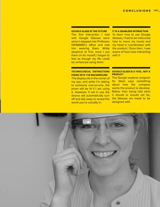 CONCLUSIONS

GOOGLE GLASS IS THE FUTURE

IT IS A SEAMLESS INTERACTION

The first interaction I had
with Google Glasses were
when I stepped into Professor
DR4WARD’s office and met
him wearing them. While
skeptical at first, once I put
them on for myself, I began to
feel as though my life could
be enhanced using them.

To learn how to use Google
Glasses, I had to be instructed
how to move my hands and
my head in coordination with
the product. Once then, I was
aware of how I was interacting
with it.

TECHNOLOGICAL DISTRACTIONS
FADED INTO THE BACKGROUND

GOOGLE GLASS IS A TOOL, NOT A
PRODUCT

The display sits in the corner of
my eye, and while I’m talking
to someone one-on-one, the
prism will be lit if I am using
it. However, if not in use the
device will automatically turn
off and slip away to reveal the
world you’re actually in.

The Google explorer program
for Glass says something
about how the company
wants the product to develop.
Rather than being told what
it should or should not be,
the Glasses are made to be
designed with.

101_

 