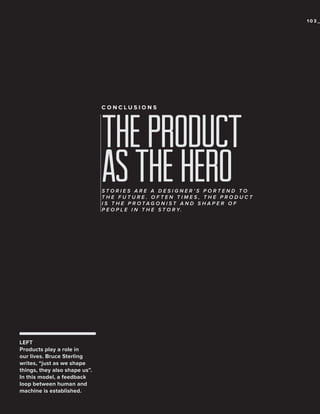 103_

CONCLUSIONS

the product
as the hero

STORIES ARE A DESIGNER’S PORTEND TO
THE FUTURE. OFTEN TIMES, THE PRODUCT
IS THE PROTAGONIST AND SHAPER OF
P E O P L E I N T H E S T O R Y.

LEFT
Products play a role in
our lives. Bruce Sterling
writes, “just as we shape
things, they also shape us”.
In this model, a feedback
loop between human and
machine is established.

 