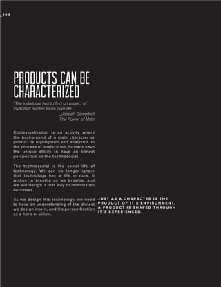 _104

PRODUCTS CAN BE
CHARACTERIZED
“The individual has to find an aspect of
myth that relates to his own life.”
_Joseph Campbell
The Power of Myth
Contextualization is an activity where
the background of a main character or
product is highlighted and analyzed. In
the process of analyzation, humans have
the unique ability to have an honest
perspective on the technosocial.
The technosocial is the social life of
technology. We can no longer ignore
that technology has a life in ours. It
wishes to breathe as we breathe, and
we will design it that way to immortalize
ourselves.
As we design this technology, we need
to have an understanding of the dialect
we design into it, and it’s personification
as a hero or villain.

JUST AS A CHARACTER IS THE
P R O D U C T O F I T ’ S E N V I R O N M E N T,
A PRODUCT IS SHAPED THROUGH
IT’S EXPERIENCES.

 