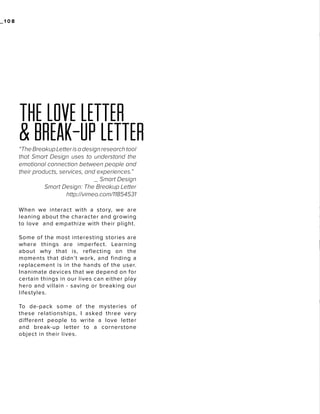 _108

THE LOVE LETTER
& BREAK-UP LETTER
“The Breakup Letter is a design research tool
that Smart Design uses to understand the
emotional connection between people and
their products, services, and experiences.”
_ Smart Design
Smart Design: The Breakup Letter
http://vimeo.com/11854531
When we interact with a story, we are
leaning about the character and growing
to love and empathize with their plight.
Some of the most interesting stories are
where things are imperfect. Learning
about why that is, reflecting on the
moments that didn’t work, and finding a
replacement is in the hands of the user.
Inanimate devices that we depend on for
certain things in our lives can either play
hero and villain - saving or breaking our
lifestyles.
To de-pack some of the mysteries of
these relationships, I asked three very
different people to write a love letter
and break-up letter to a cornerstone
object in their lives.

 