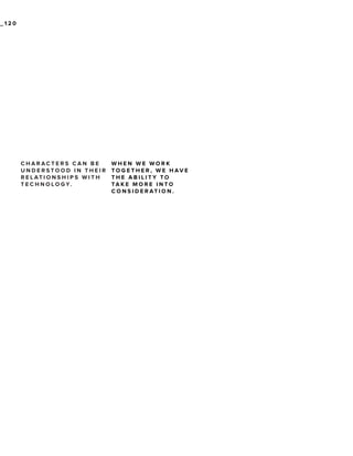_120

CHARACTERS CAN BE
UNDERSTOOD IN THEIR
R E L AT I O N S H I P S W I T H
T E C H N O L O G Y.

WHEN WE WORK
TO G E T H E R , W E H AV E
THE ABILITY TO
TA K E M O R E I N TO
C O N S I D E R AT I O N .

 