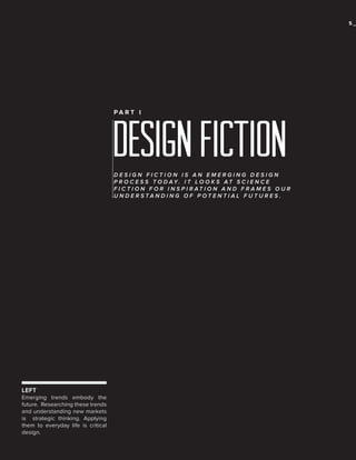 5_

PA R T I

DESIGN FICTION
DESIGN FICTION IS AN EMERGING DESIGN
P R O C E S S T O D AY. I T L O O K S AT S C I E N C E
F I C T I O N F O R I N S P I R AT I O N A N D F R A M E S O U R
UNDERSTANDING OF POTENTIAL FUTURES.

LEFT
Emerging trends embody the
future. Researching these trends
and understanding new markets
is strategic thinking. Applying
them to everyday life is critical
design.

 
