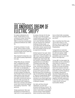 123_

PHILLIP H. DICK

do androids dream of
electric sheep?
He sighed, defeated by her
threat. ‘I’ll dial what’s on my
schedule for today.’ Examining
the schedule for 3 January
1992, he saw that a businesslike
professional attitude was called
for.
‘If I dial by schedule,’ he said
warily, ‘will you agree to also?’
He waited, canny enough not to
commit himself until his wife had
agreed to follow suit.
‘My schedule for today lists a sixhour self-accusatory depression,’
Iran said.
‘What? Why did you schedule
that?’ It defeated the whole
purpose of the mood organ. ‘I
didn’t even know you could set
it for that,’ he said gloomily. ‘I
was sitting here one afternoon,’
Iran said, ‘and naturally I had
turned on Buster Friendly and
His Friendly Friends and he was
talking about a big news item
he’s about to break and then
that awful commercial came on,
the one I hate; you know, for
Mountibank Lead Codpieces.
And so for a minute I shut off the
sound. And I heard the building,
this building; I heard the - ’ She
gestured.
‘Empty apartments,’ Rick said.
Sometimes he heard them at
night when he was supposed to

be asleep. And yet, for this day
and age a one-half occupied
conapt building rated high in the
scheme of population density;
out in what had been before the
war the suburbs one could find
buildings entirely empty … or
so he had heard. He had let the
information remain second hand;
like most people he did not care
to experience it directly.
‘At that moment,’ Iran said, ‘when
I had the TV sound off, I was in a
382 mood; I had just dialled it. So
although I heard the emptiness
intellectually, I didn’t feel it. My
first reaction consisted of being
grateful that we could afford
a Penfield mood organ. But
then I realized how unhealthy
it was, sensing the absence of
life, not just in this building but
everywhere, and not reacting –
do you see? I guess you don’t.
But that used to be considered a
sign of mental illness; they called
it “absence of appropriate affect”.
So I left the TV sound off and I
sat down at my mood organ and I
experimented. And I finally found
a setting for despair.’
Her dark, pert face showed
satisfaction, as if she had
achieved something of worth. ‘So
I put it on my schedule for twice a
month: I think that’s a reasonable
amount of time to feel hopeless
about everything, about staying

here on Earth after everybody
who’s smart has emigrated, don’t
you think?’
‘But a mood like that,’ Rick said,
‘you’re apt to stay in it, not
dial your way out. Despair like
that, about total reality, is self.
Perpetuating.’
‘I programme an automatic
resetting for three hours later,’
his wife said sleekly. ‘A 481.
Awareness of the manifold
possibilities open to me in the
future; new hope that -’
‘I know 481.’ he interrupted. He
had dialled out the combination
many times; he relied on it
greatly. ‘Listen,’ he said, seating
himself on his bed and taking
hold of her hands to draw her
down beside him, ‘even with an
automatic cut-off its dangerous
to undergo a depression,
any kind. Forget what you’ve
scheduled and I’ll forget what
I’ve scheduled; we’ll dial a 104
together and both experience
it, and then you stay in it while
I reset mine for my usual
businesslike attitude.

 