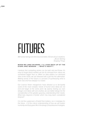_124

futures
We human beings are time-bound entities. SO are all our creations.
_Bruce Sterling
Shaping Things
W H E N W E L A N D O N M A R S , I ’ L L LO O K B AC K U P AT T H E
S TA R S A N D W O N D E R . . .“ W H AT ’ S N E X T ? ”.

I believe that compelling stories can be both real and fictive. It’s
easy to forget about realities we are far removed from. Ideas are
sometimes bigger than us. When an idea widens our atomized
view of the world, we are released with a jolt into the alternative.
Making sense of the future is a process of synthesizing what is
here now and how deeply it is rooted.
Our science fiction indulgences have allowed us to de-mystify
some of the most complex needs of human kind. Ideas do not
end and begin at the same point. By openly sharing our own
designs and ideas with one another, we can better design for the
consideration of the greater good by understanding their needs.
What lives beyond a frontier which has long been considered
fictional?
It is not the suspension of belief that matters, nor a nostalgia for
the future - it is the critical understanding of how we will sustain
humanity and God-given life in the design of assistive technologies.

 