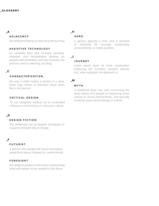 _GLOSSARY

_H

_A
ADJACENCY

HERO

the attribute of being so near as to be touching

a person, typically a man, who is admired
or idealized for courage, outstanding
achievements, or noble qualities.

ASSISTIVE TECHNOLOGY

an umbrella term that includes assistive,
adaptive, and rehabilitative devices for
people with disabilities and also includes the
process used in selecting, locating,
_C

_J
JOURNEY

Lorem ipsum dolor sit amet, consectetur
adipiscing elit. Curabitur posuere ultricies
orci, vitae vulputate nisi dignissim ut.

C H A R AC T E R I Z AT I O N

the way a writer makes a person in a story,
book, play, movie, or television show seem
like a real person.
CRITICAL DESIGN

To use designed artifacts as an embodied
critique or commentary on consumer culture.
_D
DESIGN FICTION

The deliberate use of diegetic prototypes to
suspend disbelief about change.

_F
FUTURIST

a person who studies the future and makes
predictions about it based on current trends.
FORESIGHT

the ability to predict or the action of predicting
what will happen to be needed in the future.

_M
MYTH

a traditional story, esp. one concerning the
early history of a people or explaining some
natural or social phenomenon, and typically
involving supernatural beings or events.

 