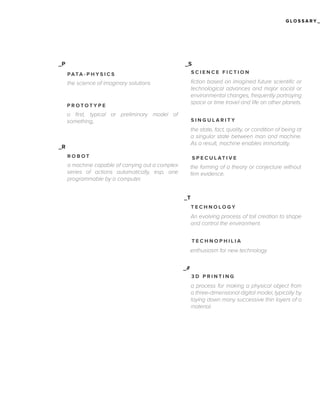 GLOSSARY_

_P

_S
PATA - P H Y S I C S

SCIENCE FICTION

the science of imaginary solutions

fiction based on imagined future scientific or
technological advances and major social or
environmental changes, frequently portraying
space or time travel and life on other planets.

PROTOTYPE

a first, typical or preliminary model of
something,

SINGULARITY

the state, fact, quality, or condition of being at
a singular state between man and machine.
As a result, machine enables immortality.

_R
ROBOT

S P E C U L AT I V E

a machine capable of carrying out a complex
series of actions automatically, esp. one
programmable by a computer.

the forming of a theory or conjecture without
firm evidence.

_T
TECHNOLOGY

An evolving process of toll creation to shape
and control the environment.
TECHNOPHILIA

enthusiasm for new technology
_#
3D PRINTING

a process for making a physical object from
a three-dimensional digital model, typically by
laying down many successive thin layers of a
material.

 