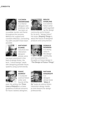 _CREDITS

LUCINDA
HAVENHAND

is a interior
designer and
professor who
has been an
incredible mentor and friend
throughout this process.
Without her support and
constant reflection, connecting
my paths wouldn’t have been
possible.
ANTHONY
DUNNE ,

industrial and
interaction
designer
whose voice
has been prominent in the
field of design fiction. His
term, “critical design” deals
with designing possible future
systems using current trends.
ISAAC
ASIMOV

is a popular
science fiction
writer and
futurist of the
past. His writing, the Three
Laws of Robotics is a base
guideline of ethical concerns
for future robotics designers.

BRUCE
STERLING

is a science
fiction writer
well-regarded
by the design
community and is known
for his term, “design fiction”.
His book, Shaping Things is
about the future of designed
products and consumerism.
DONALD
NORMAN

is a strong
voice in
the design
community
and has published his
thoughts on future design in
“The Design of Future Things”.

NATHAN
SHEDROFF

is a
designer
whose book
“Make It
So” looks at science fiction
interaction design media
to mine lessons for design
professionals.

 