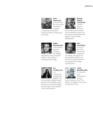 CREDITS_

DAN
PACHECO

BRIAN
DAVID
JOHNSON

is the chair for
is Intel’s
the Journalism
futurist.
Innovation
Johnson
program
also writes science fiction
in Newhouse School of
and is leading an open call
Communications at Syracuse
for makers to build personal
University.
robots, under the title
RobotHacks.
SEBA
RODRIGUEZ

is the Digital
product
manager
for Google
Argentina and is a thoughtleader in the world of
emerging technology.

ALI
LLEWELLYN

is a
community
manager for
NASA. I met
Ali working for NASA’s open
government initiative, which
focuses on new technology,
sharing data, and engaging
citizen participation.

RAY
KURZWEIL

is one of
the most
well-known
futurists in
the world, not only for his
precognitive abilities but
also for his advancements
in assistive technology
development.
JEAN
BAUDRILLARD

is a theorist
and
philosopher
whose
book, “America” and “The
System of Objects” discusses
consumerism and

 