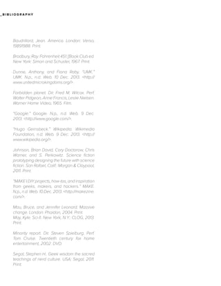 _BIBLIOGRAPHY

Baudrillard, Jean. America. London: Verso,
19891988. Print.
Bradbury, Ray. Fahrenheit 451. [Book Club ed.
New York: Simon and Schuster, 1967. Print.
Dunne, Anthony, and Fiona Raby. “UMK.”
UMK. N.p., n.d. Web. 10 Dec. 2013. <http://
www.unitedmicrokingdoms.org/>.
Forbidden planet. Dir. Fred M. Wilcox. Perf.
Walter Pidgeon, Anne Francis, Leslie Nielsen.
Warner Home Video, 1965. Film.
“Google.” Google. N.p., n.d. Web. 9 Dec.
2013. <http://www.google.com/>.
“Hugo Gernsbeck.” Wikipedia. Wikimedia
Foundation, n.d. Web. 9 Dec. 2013. <http://
www.wikipedia.org/>.
Johnson, Brian David, Cory Doctorow, Chris
Warner, and S. Perkowitz. Science fiction
prototyping designing the future with science
fiction. San Rafael, Calif.: Morgan & Claypool,
2011. Print.
“MAKE | DIY projects, how-tos, and inspiration
from geeks, makers, and hackers.” MAKE.
N.p., n.d. Web. 10 Dec. 2013. <http://makezine.
com/>.
Mau, Bruce, and Jennifer Leonard. Massive
change. London: Phaidon, 2004. Print.
May, Kyle. Sci-fi. New York, N.Y.: CLOG, 2013.
Print.
Minority report. Dir. Steven Spielburg. Perf.
Tom Cruise. Twentieth century fox home
entertainment, 2002. DVD.
Segal, Stephen H.. Geek wisdom the sacred
teachings of nerd culture. USA: Segal, 2011.
Print.

 