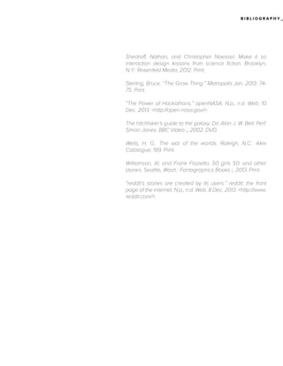 BIBLIOGRAPHY_

Shedroff, Nathan, and Christopher Noessel. Make it so
interaction design lessons from science fiction. Brooklyn,
N.Y.: Rosenfeld Media, 2012. Print.
Sterling, Bruce. “The Grow Thing.” Metropolis Jan. 2013: 7475. Print.
“The Power of Hackathons.” openNASA. N.p., n.d. Web. 10
Dec. 2013. <http://open.nasa.gov/>.
The hitchhiker’s guide to the galaxy. Dir. Alan J. W. Bell. Perf.
Simon Jones. BBC Video ;, 2002. DVD.
Wells, H. G.. The war of the worlds. Raleigh, N.C.: Alex
Catalogue, 199. Print.
Williamson, Al, and Frank Frazetta. 50 girls 50: and other
stories. Seattle, Wash.: Fantagraphics Books ;, 2013. Print.
“reddit’s stories are created by its users.” reddit: the front
page of the internet. N.p., n.d. Web. 8 Dec. 2013. <http://www.
reddit.com/>.

 