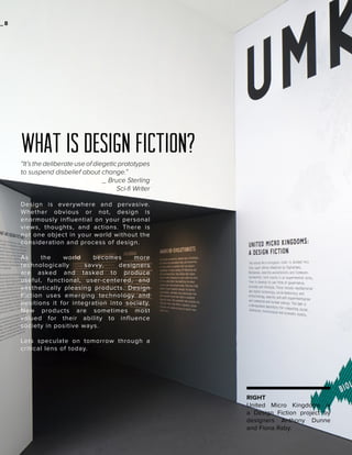 _2
8

what is design fiction?
“It’s the deliberate use of diegetic prototypes
to suspend disbelief about change.”
_ Bruce Sterling
Sci-fi Writer
Design is everywhere and pervasive.
Whether obvious or not, design is
enormously influential on your personal
views, thoughts, and actions. There is
not one object in your world without the
consideration and process of design.
As
the
world
becomes
more
technologically
savvy,
designers
are asked and tasked to produce
useful, functional, user-centered, and
aesthetically pleasing products. Design
Fiction uses emerging technology and
positions it for integration into society.
New products are sometimes most
valued for their ability to influence
society in positive ways.
Lets speculate on tomorrow through a
critical lens of today.

RIGHT
United Micro Kingdoms is
a Design Fiction project by
designers Anthony Dunne
and Fiona Raby.

 