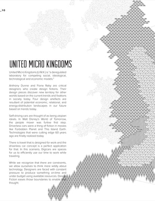 _10

UNITED MICRO KINGDOMS
United Micro Kingdoms (U.M.K.) is “a deregulated
laboratory for competing social, ideological,
technological and economic models.”
Anthony Dunne and Fiona Raby are critical
designers who create design fictions. Their
design pieces discover new territory for other
worlds based on the current trends and fixations
in society today. Four design artefacts are
resultant of potential economic, relational, and
energy-distribution landscapes in our future
based on trends today.
Self-driving cars are thought of as being utopian
ideals. In Walt Disney’s World of Tomorrow,
the people mover was furtive first step.
Driverless cars were a thing of fiction in movies
like Forbidden Planet and This Island Earth.
Technologies that were cutting edge 60 years
ago are finally realized today.
There is travel that is designed for work and the
driverless car concept is a perfect application
for that. In this scenario, Digicars are spaces
for us to efficiently use our time to work while
traveling.
While we recognize that there are constraints,
we allow ourselves to think more wildly about
technology. Designers are faced with constant
pressure to produce something on-time and
under budget using available resources. Design
Fiction eases those boundaries to enable free
thought.

 