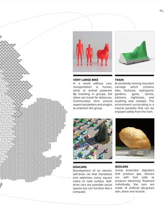 11_

VERY LARGE BIKE
In a world without cars,
transportation
is
human,
wind, or animal powered.
By traveling in groups, the
bikes can travel far distances.
Communities form around
expert storytellers and singers
to entertain the group.

TRAIN
A constantly moving mountain
carriage
which
contains
labs, factories, hydroponic
gardens,
gyms,
dorms,
kitchens, nightclubs, and
anything else needed. The
environment surrounding is a
natural paradise that can be
enjoyed safely from the train.

DIGICARS
Development of an electric
self-drive car that monetizes
and optimizes every square
metre of road surface. Selfdrive cars are possible social
spaces but can function like a
computer.

BIOCARS
Using anaerobic digesters
that produce gas, biocars
run with fuel cells to
produce electricity. Powered
individually, the cars are
made of artificial lab-grown
skin, bone and muscle.

 