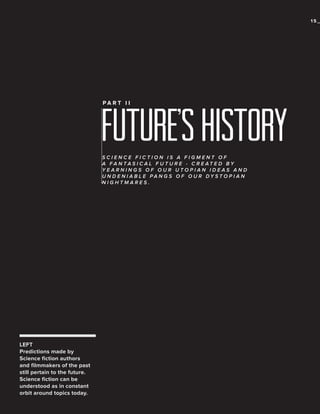 15_

future’s history
PA R T I I

SCIENCE FICTION IS A FIGMENT OF
A FA N TA S I C A L F U T U R E - C R E AT E D BY
YEARNINGS OF OUR UTOPIAN IDEAS AND
U N D E N I A B L E PA N G S O F O U R DY S T O P I A N
NIGHTMARES.

LEFT
Predictions made by
Science fiction authors
and filmmakers of the past
still pertain to the future.
Science fiction can be
understood as in constant
orbit around topics today.

 