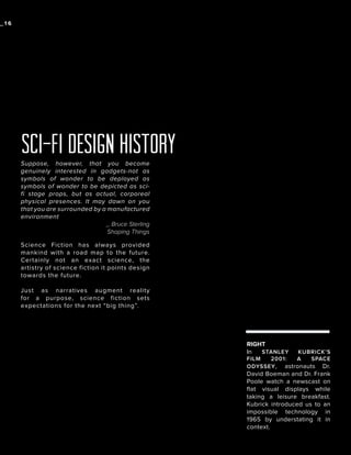 _16

sci-fi design history
Suppose, however, that you become
genuinely interested in gadgets-not as
symbols of wonder to be deployed as
symbols of wonder to be depicted as scifi stage props, but as actual, corporeal
physical presences. It may dawn on you
that you are surrounded by a manufactured
environment
_ Bruce Sterling
Shaping Things
Science Fiction has always provided
mankind with a road map to the future.
Certainly not an exact science, the
artistry of science fiction it points design
towards the future.
Just as narratives augment reality
for a purpose, science fiction sets
expectations for the next “big thing”.

RIGHT
In
STANLEY

KUBRICK’S
FILM
2001:
A
SPACE
ODYSSEY , astronauts Dr.

David Boeman and Dr. Frank
Poole watch a newscast on
flat visual displays while
taking a leisure breakfast.
Kubrick introduced us to an
impossible technology in
1965 by understating it in
context.

 
