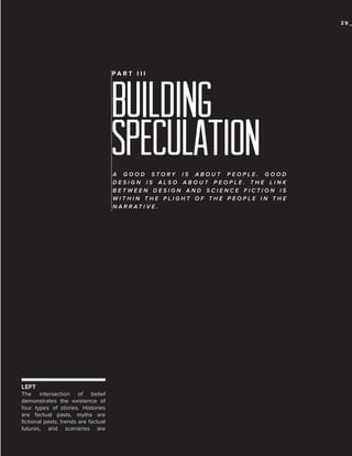 29_

PA R T I I I

building
speculation
A GOOD STORY IS ABOUT PEOPLE. GOOD
DESIGN IS ALSO ABOUT PEOPLE. THE LINK
BETWEEN DESIGN AND SCIENCE FICTION IS
WITHIN THE PLIGHT OF THE PEOPLE IN THE
N A R R AT I V E .

LEFT
The intersection of belief
demonstrates the existence of
four types of stories. Histories
are factual pasts, myths are
fictional pasts, trends are factual
futures, and scenarios are

 
