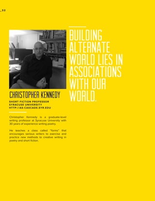 _32

CHRISTOPHER KENNEDY
SHORT FICTION PROFESSOR
SYRACUSE UNIVERSITY
HTTP://AS-CASCADE.SYR.EDU

Christopher Kennedy is a graduate-level
writing professor at Syracuse University with
30 years of experience writing poetry.
He teaches a class called “forms” that
encourages serious writers to exercise and
practice new methods to creative writing in
poetry and short fiction.

building
alternate
world lies in
associations
with our
world.

 