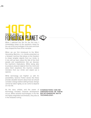 _36

1956
FRED M. WILCOX

FORBIDDEN PLANET
When I watched this film for the first time, I
immediately drawn to the questions raised by
the use of the technologies in the story and how
they shaped the flow of the narrative.
When we are first introduced to the MindHarvesting Machine, it is merely presented as
a fantastic machine that allows us the freedom
to shape tangible objects from our minds. Is
it not until we learn about the fate of the Krell
people and expeditioners that we discover
the machine’s implications. While being able
to produce physical objects from the mind and
place them anywhere, this machine created
monsters from our minds and wiped out a
species.
While technology can frighten us with it’s
possibilities, Science Fiction stories like these
provide valuable lessons about how we should
consider a design before setting it loose. Design
cannot be taken lightly, as we come to depend
on it for life.
As the story unfolds, and the power of
technology revealed, character development
occurs. While assistive technologies in the film
are highly imaginative and fantastic, they also sit
in the shadows lurking

CHARACTERS CAN BE
UNDERSTOOD IN THEIR
R E L AT I O N S H I P S W I T H
T E C H N O L O G Y.

 