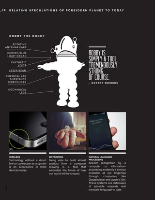 _38

R E L AT I N G S P E C U L AT I O N S O F F O R B I D D E N P L A N E T TO TO DAY

ROBBY THE ROBOT
ROTATING
ANTENNA EARS

Robby is
simply a tool.
Tremendously
strong,
of course.

CURVED BLUE
LIGHT ORGAN
SYNTHETIC
VOICE
LASER BEAM
CHEMICAL LAB
SUBSTANCE
REPRODUCER

_ DOCTOR MORBIUS

MECHANICAL
LEGS

[11]

[10]
WIRELESS

3D PRINTING

Technology without a direct
line or connection to a system
is an accordance in most
devices today.

Being able to build almost
product from a computer
drawing is a feat that
embodies the future of how
our world will be shaped.

NATURAL LANGUAGE
PROCESSING

100_

Speech recognition by a
computer or informationprocessing system is a service
available at our fingertips
through
companies
like
GoogleVoice and Apple’s Siri.
These systems use databases
of possible requests and
translate language to data.

 