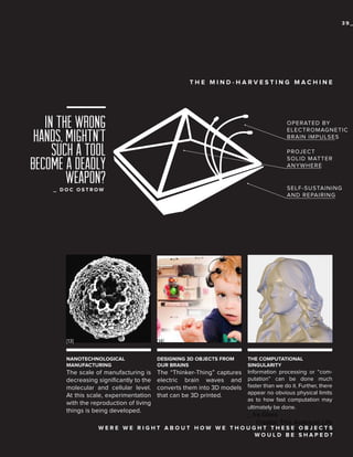 39_

THE MIND-HARVESTING MACHINE

In the wrong
hands, mightn’t
such a tool
become a deadly
weapon?

OPERATED BY
ELECTROMAGNETIC
BRAIN IMPULSES
PROJECT
SOLID MATTER
ANYWHERE

SELF-SUSTAINING
AND REPAIRING

_ DOC OSTROW

[13]

[14]

NANOTECHNOLOGICAL
MANUFACTURING

DESIGNING 3D OBJECTS FROM
OUR BRAINS

THE COMPUTATIONAL
SINGULARITY

The scale of manufacturing is
decreasing significantly to the
molecular and cellular level.
At this scale, experimentation
with the reproduction of living
things is being developed.

The “Thinker-Thing” captures
electric brain waves and
converts them into 3D models
that can be 3D printed.

Information processing or “computation” can be done much
faster than we do it. Further, there
appear no obvious physical limits
as to how fast computation may
ultimately be done.

_ Ira Glass
Creator, This American Life
W E R E W E R I G H T A B O U T H O W W E T H O U G H T T H E S Podcast E C T S
E O B J Series
WOULD BE SHAPED?

 