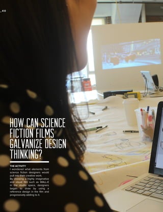_40

HOW CAN SCIENCE
FICTION FILMS
GALVANIZE DESIGN
THINKING?
THE ACTIVITY

I wondered what elements from
science fiction designers would
pull into their creative work.
By showing a highly imaginative
and visual film such as WALL-E
in the studio space, designers
began to draw by using a
reference design in the film and
progressively adding to it.

 
