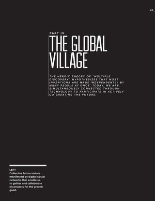 43_

THE GLOBAL
Village
PA R T I V

T H E H E R O I C T H E O R Y O F “ M U LT I P L E
D I S C OV E R Y ” H Y P OT H E S I Z E S T H AT M O S T
I N V E N T I O N S A R E M A D E I N D E P E N D E N T LY B Y
M A N Y P E O P L E AT O N C E . T O D AY, W E A R E
S I M U LT A N E O U S LY C O N N E C T E D T H R O U G H
T E C H N O L O G Y T O P A R T I C I P A T E I N A C T I V E LY
C O - C R E AT I N G T H E F U T U R E .

LEFT
Collective future visions
manifested by digital social
networks that enable us
to gather and collaborate
on projects for the greater
good.

 