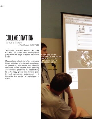 _44

MASS
COLLABORATION
The truth is out there.
_ Fox Mulder, THE X-FILES
enabled E I G H T M I L L I O N
P E O P L E to stream Felix Baumgartner
jump from the edge of space back onto W H E N W E W O R K
TO G E T H E R , W E H AV E
Earth.
Technology

Mass collaboration is the effort to engage
broad and diverse groups of participants
in generating innovative and relevant
solutions to the world’s most pressing
and complex problems. As accessibility
to technology grows, the demand goes
beyond consuming experiences - it
becomes the desire to participate in
them.

THE ABILITY TO
TA K E M O R E I N TO
C O N S I D E R AT I O N .

 