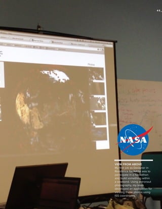 45_

VIEW FROM ABOVE
My first job as Designer in
Residence for NASA was to
participate in a hackathon
and build something within
a weekend. Using astronaut
photography, my team
developed an application for
viewing these photos using
ISS coordinates.

 