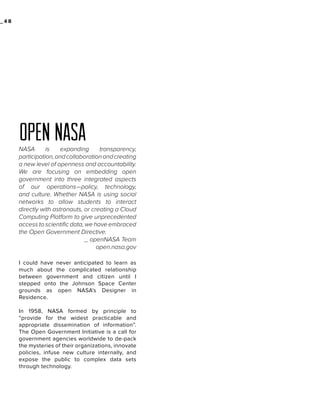 _48

open nasa
NASA
is
expanding
transparency,
participation, and collaboration and creating
a new level of openness and accountability.
We are focusing on embedding open
government into three integrated aspects
of our operations—policy, technology,
and culture. Whether NASA is using social
networks to allow students to interact
directly with astronauts, or creating a Cloud
Computing Platform to give unprecedented
access to scientific data, we have embraced
the Open Government Directive.
_ openNASA Team
open.nasa.gov
I could have never anticipated to learn as
much about the complicated relationship
between government and citizen until I
stepped onto the Johnson Space Center
grounds as open NASA’s Designer in
Residence.
In 1958, NASA formed by principle to
“provide for the widest practicable and
appropriate dissemination of information”.
The Open Government Initiative is a call for
government agencies worldwide to de-pack
the mysteries of their organizations, innovate
policies, infuse new culture internally, and
expose the public to complex data sets
through technology.

 