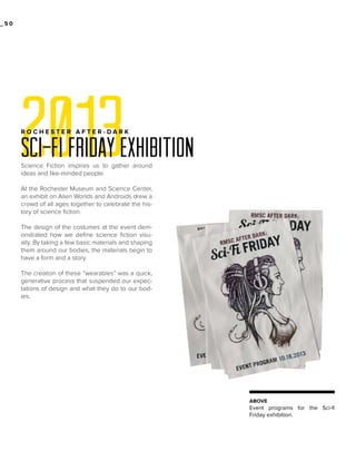 _50

2013

ROCHESTER AFTER-DARK

SCI-FI FRIDAY EXHIBITION
Science Fiction inspires us to gather around
ideas and like-minded people.
At the Rochester Museum and Science Center,
an exhibit on Alien Worlds and Androids drew a
crowd of all ages together to celebrate the history of science fiction.
The design of the costumes at the event demonstrated how we define science fiction visually. By taking a few basic materials and shaping
them around our bodies, the materials begin to
have a form and a story.
The creation of these “wearables” was a quick,
generative process that suspended our expectations of design and what they do to our bodies.

ABOVE

Event programs for the Sci-fi
Friday exhibition.

 